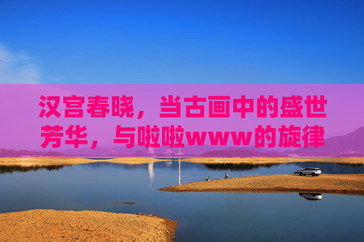 汉宫春晓，当古画中的盛世芳华，与啦啦www的旋律共舞，汉宫春晓，古画盛世芳华与啦啦旋律共舞