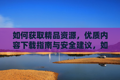 如何获取精品资源，优质内容下载指南与安全建议，如何获取精品资源，优质内容下载指南与安全建议