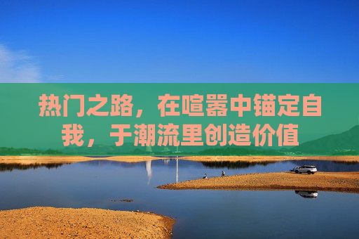 热门之路,在喧嚣中锚定自我,于潮流里创造价值 热门之路,在喧嚣中锚定自我,于潮流里创造价值