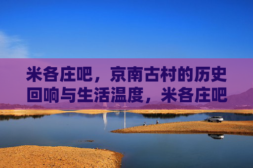 米各庄吧,京南古村的历史回响与生活温度,米各庄吧,京南古村的历史回响与生活温度 米各庄吧,京南古村的历史回响与生活温度,米各庄吧,京南古村的历史回响与生活温度