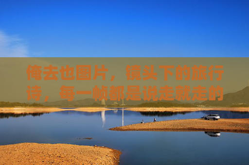 俺去也图片,镜头下的旅行诗,每一帧都是说走就走的勇气与回甘 俺去也图片,镜头下的旅行诗,每一帧都是说走就走的勇气与回甘