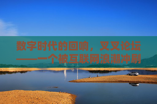 数字时代的回响,叉叉论坛——一个被互联网浪潮冲刷却依旧有温度的社群记忆,数字时代的回响,叉叉论坛——一个被互联网浪潮冲刷却依旧有温度的社群记忆 数字时代的回响,叉叉论坛——一个被互联网浪潮冲刷却依旧有温度的社群记忆,数字时代的回响,叉叉论坛——一个被互联网浪潮冲刷却依旧有温度的社群记忆