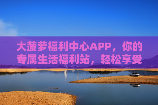 大菠萝福利中心APP,你的专属生活福利站,轻松享受优惠新体验 大菠萝福利中心APP,你的专属生活福利站,轻松享受优惠新体验