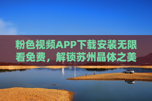 粉色视频APP下载安装无限看免费，解锁苏州晶体之美，尽享高清视觉盛宴