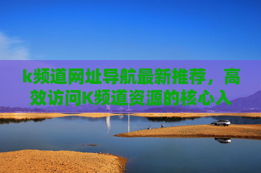k频道网址导航最新推荐，高效访问K频道资源的核心入口