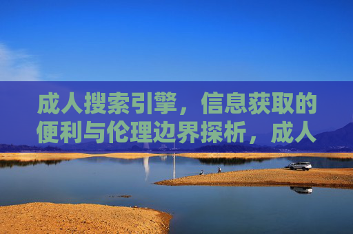 成人搜索引擎，信息获取的便利与伦理边界探析，成人搜索引擎，信息获取的便利与伦理边界探析