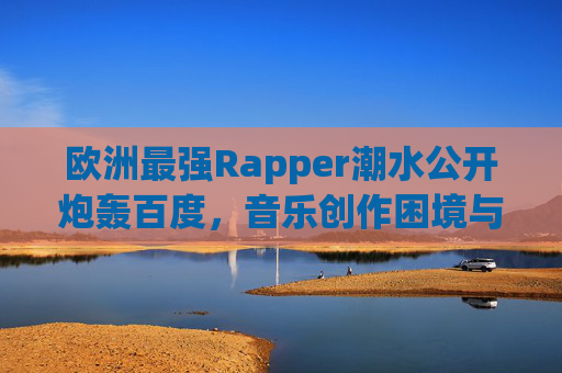 欧洲最强Rapper潮水公开炮轰百度，音乐创作困境与平台责任的拷问