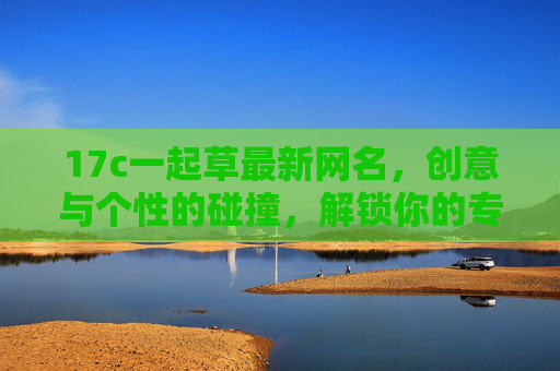 17c一起草最新网名,创意与个性的碰撞,解锁你的专属在线身份 17c一起草最新网名,创意与个性的碰撞,解锁你的专属在线身份