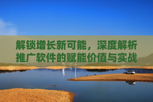 解锁增长新可能，深度解析推广软件的赋能价值与实战策略