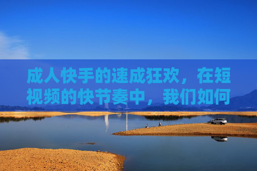 成人快手的速成狂欢，在短视频的快节奏中，我们如何找回真实的自我？