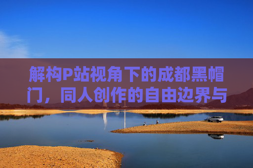 解构P站视角下的成都黑帽门，同人创作的自由边界与网络舆论的镜像反思