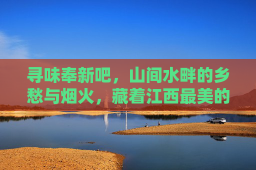 寻味奉新吧，山间水畔的乡愁与烟火，藏着江西最美的慢时光