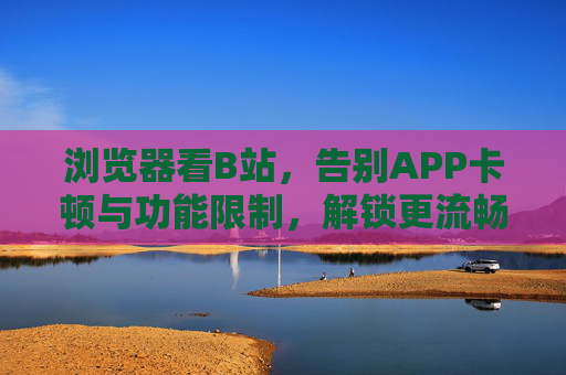 浏览器看B站，告别APP卡顿与功能限制，解锁更流畅的追番追剧体验，浏览器看B站，告别卡顿与功能限制，解锁更流畅的追番追剧体验