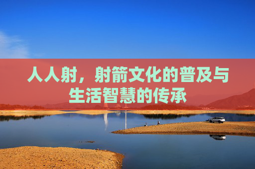 人人射,射箭文化的普及与生活智慧的传承 人人射,射箭文化的普及与生活智慧的传承
