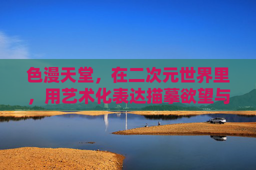 色漫天堂,在二次元世界里,用艺术化表达描摹欲望与情感的复杂边界,色漫天堂,二次元世界里艺术化描摹欲望与情感的复杂边界 色漫天堂,在二次元世界里,用艺术化表达描摹欲望与情感的复杂边界,色漫天堂,二次元世界里艺术化描摹欲望与情感的复杂边界