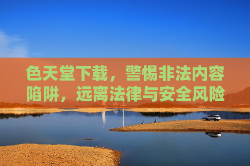 色天堂下载,警惕非法内容陷阱,远离法律与安全风险,警惕色天堂下载陷阱,非法内容与法律安全双重风险 色天堂下载,警惕非法内容陷阱,远离法律与安全风险,警惕色天堂下载陷阱,非法内容与法律安全双重风险