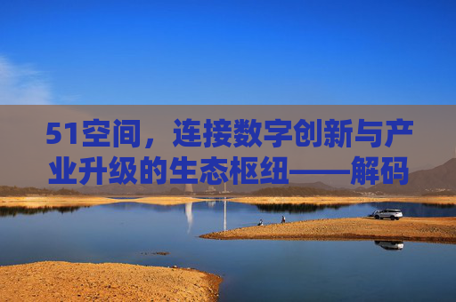 51空间,连接数字创新与产业升级的生态枢纽——解码其技术赋能与生态构建价值 51空间,连接数字创新与产业升级的生态枢纽——解码其技术赋能与生态构建价值
