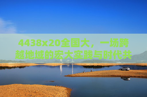 4438x20全国大,一场跨越地域的宏大实践与时代共鸣 4438x20全国大,一场跨越地域的宏大实践与时代共鸣