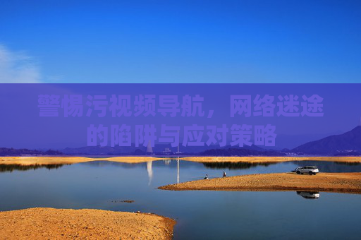 警惕污视频导航,网络迷途的陷阱与应对策略 警惕污视频导航,网络迷途的陷阱与应对策略