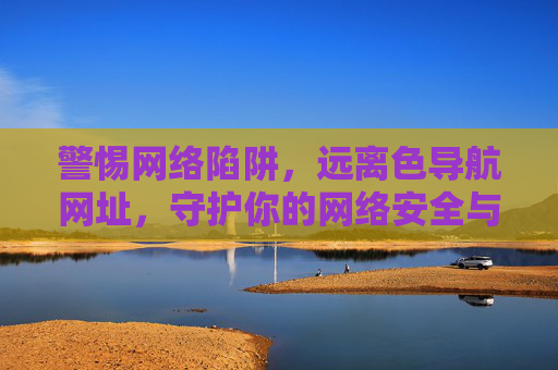 警惕网络陷阱,远离色导航网址,守护你的网络安全与生活 警惕网络陷阱,远离色导航网址,守护你的网络安全与生活