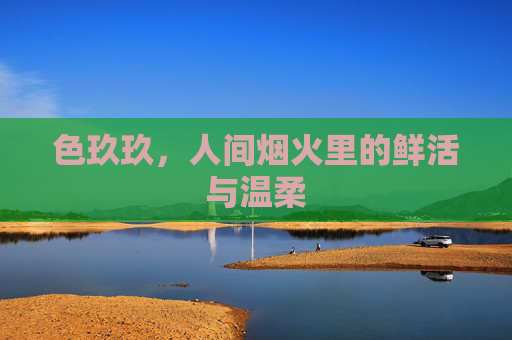 色玖玖,人间烟火里的鲜活与温柔 色玖玖,人间烟火里的鲜活与温柔