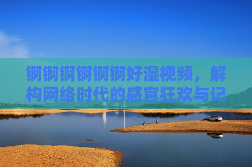 锕锕锕锕锕锕好湿视频,解构网络时代的感官狂欢与记忆共鸣 锕锕锕锕锕锕好湿视频,解构网络时代的感官狂欢与记忆共鸣