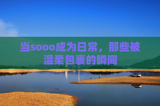 当sooo成为日常,那些被温柔包裹的瞬间 当sooo成为日常,那些被温柔包裹的瞬间