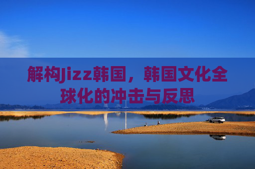 解构Jizz韩国,韩国文化全球化的冲击与反思 解构Jizz韩国,韩国文化全球化的冲击与反思