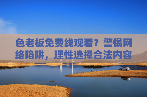 色老板免费线观看?警惕网络陷阱,理性选择合法内容 色老板免费线观看?警惕网络陷阱,理性选择合法内容