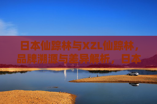 日本仙踪林与XZL仙踪林,品牌溯源与差异解析,日本仙踪林与XZL仙踪林,品牌溯源与差异解析 日本仙踪林与XZL仙踪林,品牌溯源与差异解析,日本仙踪林与XZL仙踪林,品牌溯源与差异解析