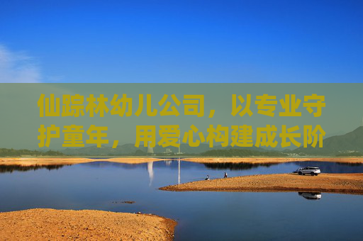 仙踪林幼儿公司，以专业守护童年，用爱心构建成长阶梯