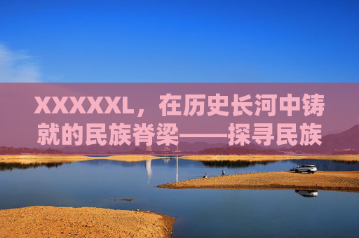XXXXXL,在历史长河中铸就的民族脊梁——探寻民族文化的璀璨星河与时代担当 XXXXXL,在历史长河中铸就的民族脊梁——探寻民族文化的璀璨星河与时代担当