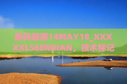 解码越南14MAY18_XXXXXL56ENDIAN,技术标记与历史脉络的交织 解码越南14MAY18_XXXXXL56ENDIAN,技术标记与历史脉络的交织