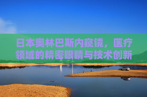 日本奥林巴斯内窥镜,医疗领域的精密眼睛与技术创新的标杆 日本奥林巴斯内窥镜,医疗领域的精密眼睛与技术创新的标杆