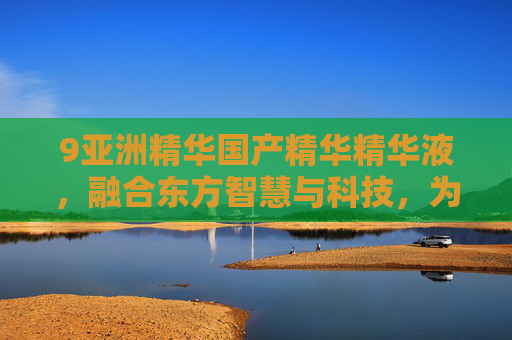 9亚洲精华国产精华精华液,融合东方智慧与科技,为亚洲肌肤量身打造的焕新精华液,9亚洲精华,融合东方智慧与科技,为亚洲肌肤量身打造的焕新精华液 9亚洲精华国产精华精华液,融合东方智慧与科技,为亚洲肌肤量身打造的焕新精华液,9亚洲精华,融合东方智慧与科技,为亚洲肌肤量身打造的焕新精华液