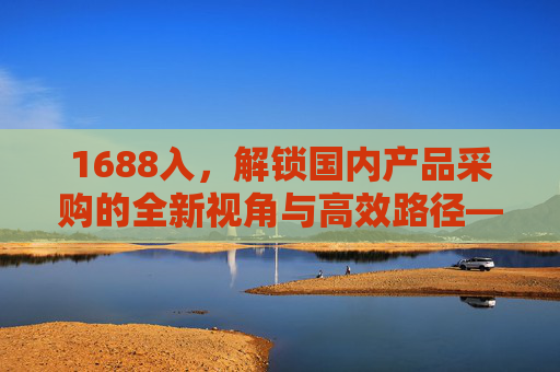 1688入,解锁国内产品采购的全新视角与高效路径——从入门到精通的实用指南 1688入,解锁国内产品采购的全新视角与高效路径——从入门到精通的实用指南