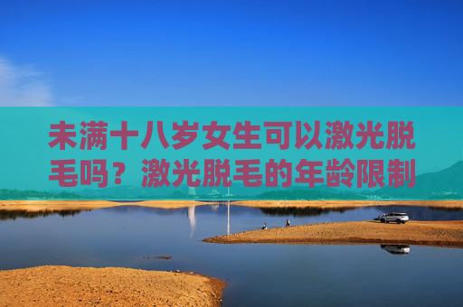 未满十八岁女生可以激光脱毛吗?激光脱毛的年龄限制与注意事项解析 未满十八岁女生可以激光脱毛吗?激光脱毛的年龄限制与注意事项解析