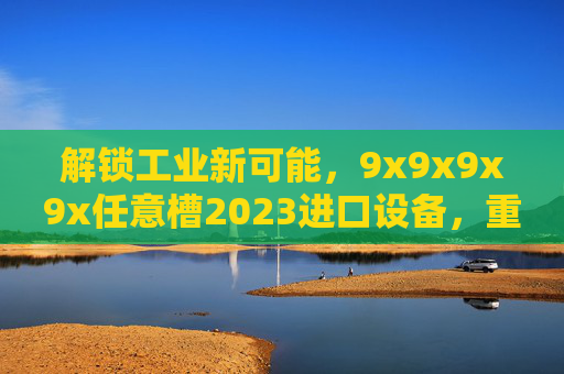 解锁工业新可能,9x9x9x9x任意槽2023进口设备,重塑精密加工效率 解锁工业新可能,9x9x9x9x任意槽2023进口设备,重塑精密加工效率