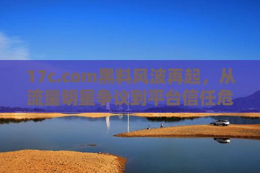 17c.com黑料风波再起，从流量明星争议到平台信任危机，网友吃瓜热议背后是啥？
