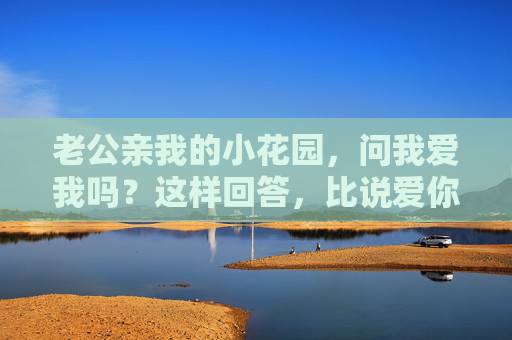 老公亲我的小花园，问我爱我吗？这样回答，比说爱你更让他心花怒放