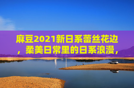 麻豆2021新日系蕾丝花边,柔美日常里的日系浪漫,每一处细节都藏着温柔心事 麻豆2021新日系蕾丝花边,柔美日常里的日系浪漫,每一处细节都藏着温柔心事