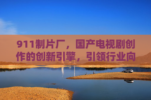 911制片厂，国产电视剧创作的创新引擎，引领行业向更高质量迈进