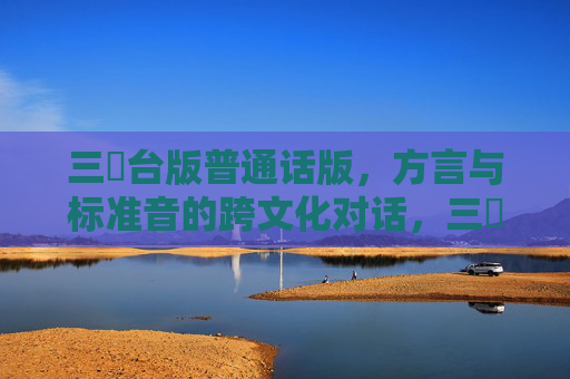 三㚫台版普通话版,方言与标准音的跨文化对话,三㚫台方言与普通话的跨文化对话,台版与普通话版的双声对照 三㚫台版普通话版,方言与标准音的跨文化对话,三㚫台方言与普通话的跨文化对话,台版与普通话版的双声对照