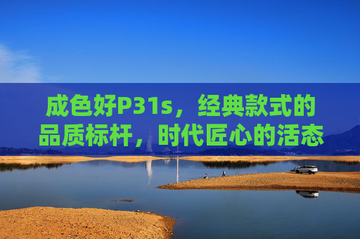 成色好P31s，经典款式的品质标杆，时代匠心的活态传承