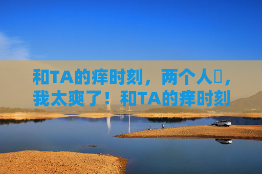 和TA的痒时刻,两个人㖭,我太爽了!和TA的痒时刻,两人互动我太爽了! 和TA的痒时刻,两个人㖭,我太爽了!和TA的痒时刻,两人互动我太爽了!