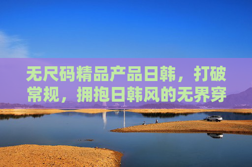 无尺码精品产品日韩,打破常规,拥抱日韩风的无界穿搭新体验 无尺码精品产品日韩,打破常规,拥抱日韩风的无界穿搭新体验