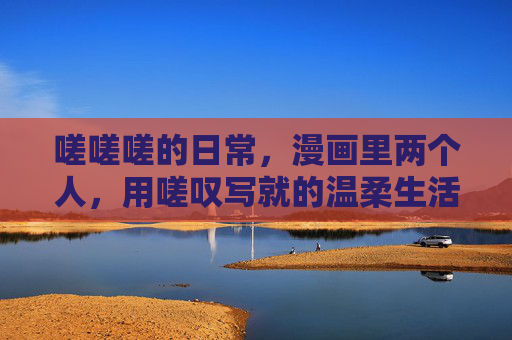 嗟嗟嗟的日常,漫画里两个人,用嗟叹写就的温柔生活 嗟嗟嗟的日常,漫画里两个人,用嗟叹写就的温柔生活