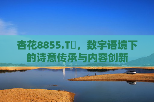 杏花8855.Tᴠ,数字语境下的诗意传承与内容创新 杏花8855.Tᴠ,数字语境下的诗意传承与内容创新