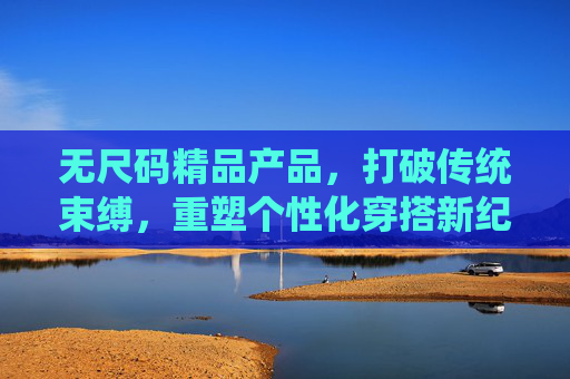 无尺码精品产品,打破传统束缚,重塑个性化穿搭新纪元 无尺码精品产品,打破传统束缚,重塑个性化穿搭新纪元