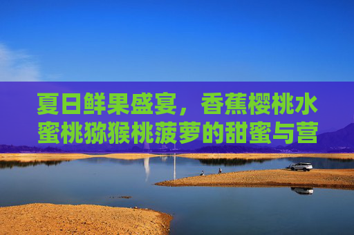夏日鲜果盛宴,香蕉樱桃水蜜桃猕猴桃菠萝的甜蜜与营养之旅 夏日鲜果盛宴,香蕉樱桃水蜜桃猕猴桃菠萝的甜蜜与营养之旅